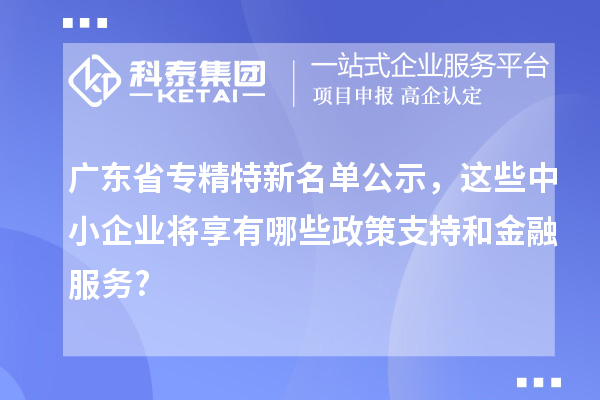 广东省专精特新名单公示,这些中小企业将享有哪些政策支持和金融服务?