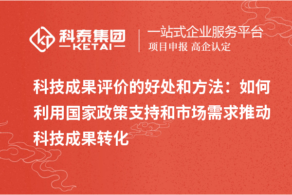 科技成果评价的好处和方法:如何利用国家政策支持和市场需求推动科技成果转化