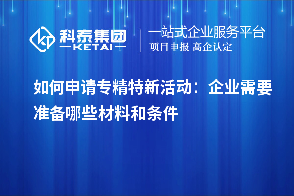 如何申请专精特新活动:企业需要准备哪些材料和条件