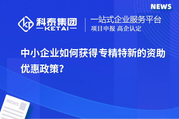 中小企业如何获得专精特新的资助优惠政策?