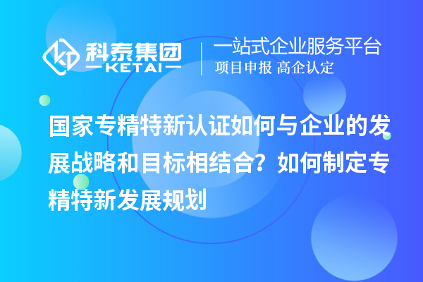 国家专精特新认证如何与企业的发展战略和目标相结合?如何制定专精特新发展规划