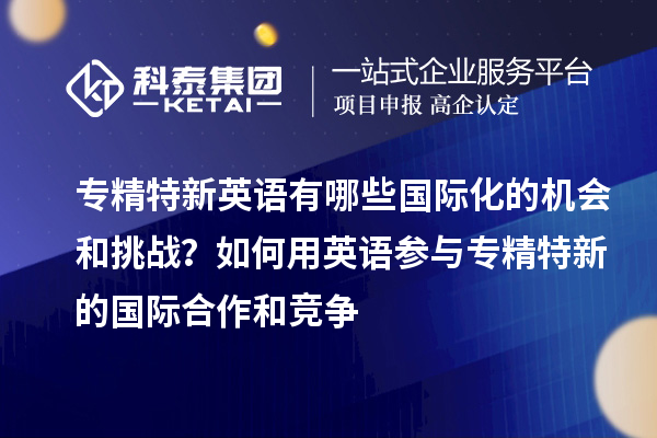 专精特新英语有哪些国际化的机会和挑战?如何用英语参与专精特新的国际合作和竞争