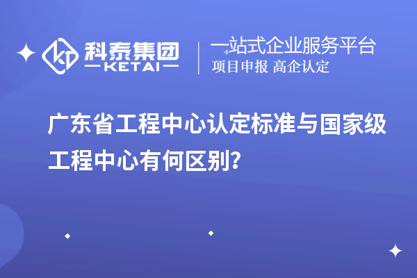 广东省工程中心认定标准与国家级工程中心有何区别?