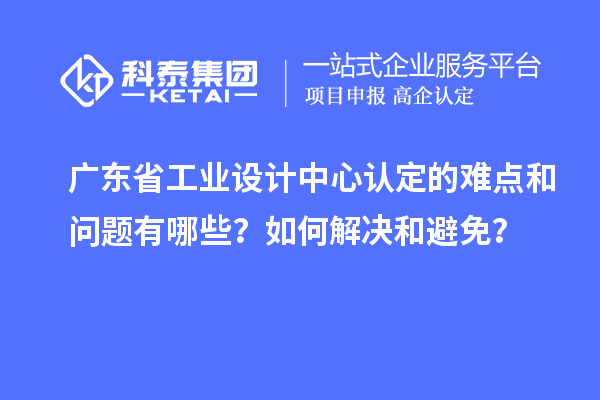 广东省工业设计中心认定的难点和问题有哪些?如何解决和避免?