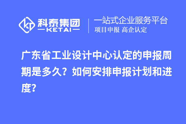 广东省工业设计中心认定的申报周期是多久?如何安排申报计划和进度?