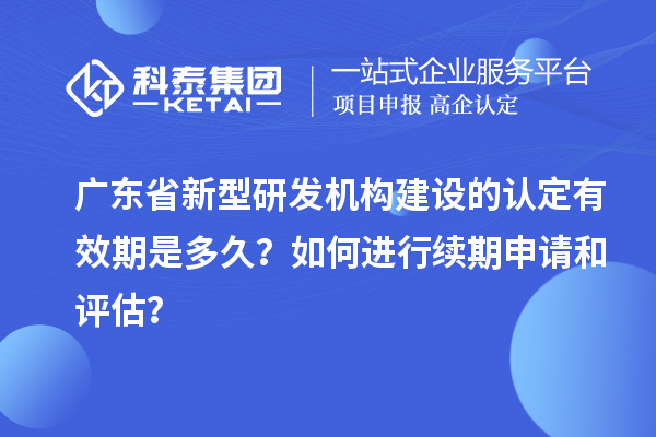 广东省新型研发机构建设的认定有效期是多久?如何进行续期申请和评估?