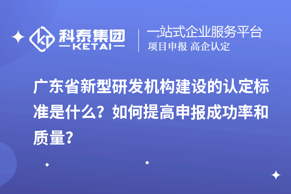 广东省新型研发机构建设的认定标准是什么?如何提高申报成功率和质量?