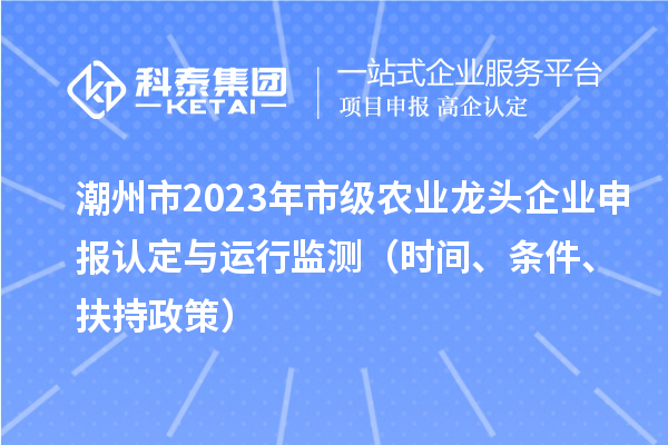 潮州市2023年市级农业龙头企业申报认定与运行监测(时间、条件、扶持政策)