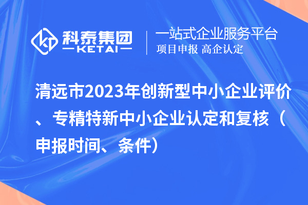 清远市2023年创新型中小企业评价、专精特新中小企业认定和复核(申报时间、条件)