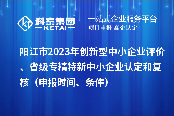 阳江市2023年创新型中小企业评价、省级专精特新中小企业认定和复核(申报时间、条件)
