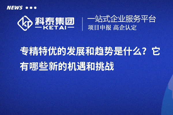 专精特优的发展和趋势是什么?它有哪些新的机遇和挑战