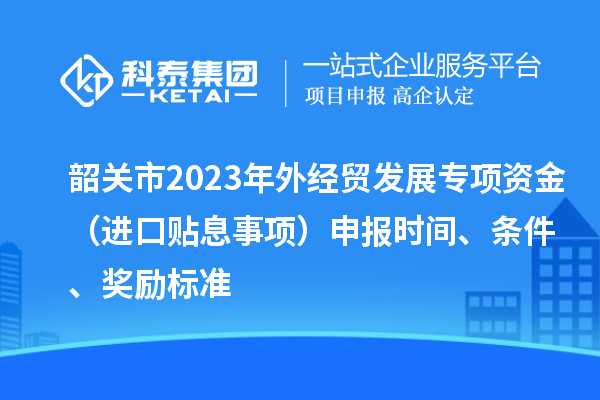 韶关市2023年外经贸发展专项资金(进口贴息事项)申报时间、条件、奖励标准