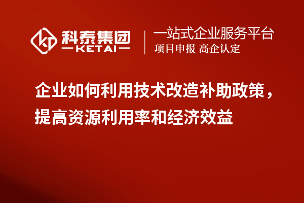 企业如何利用技术改造补助政策,提高资源利用率和经济效益