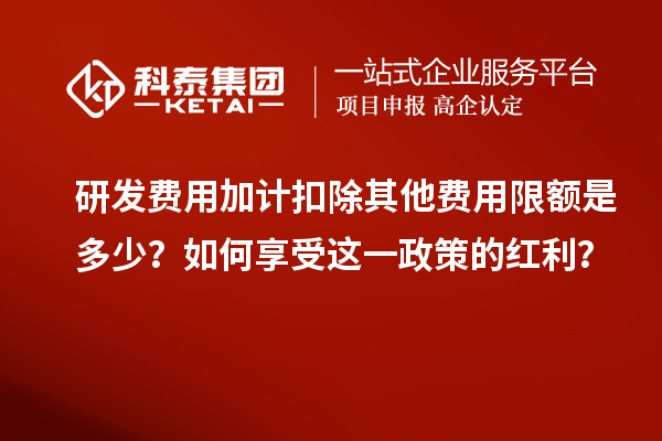 研发费用加计扣除其他费用限额是多少?如何享受这一政策的红利?