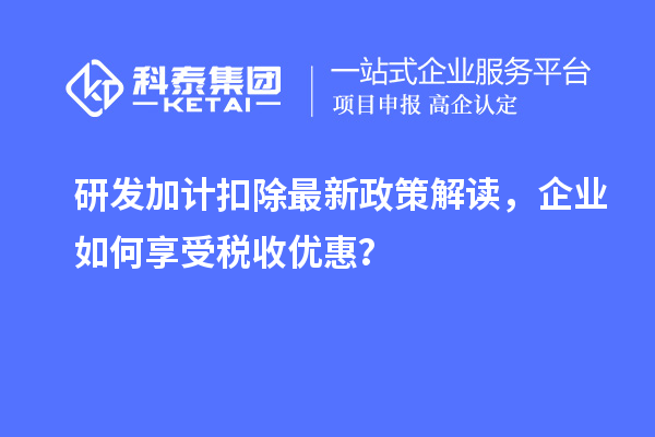 研发加计扣除最新政策解读,企业如何享受税收优惠?