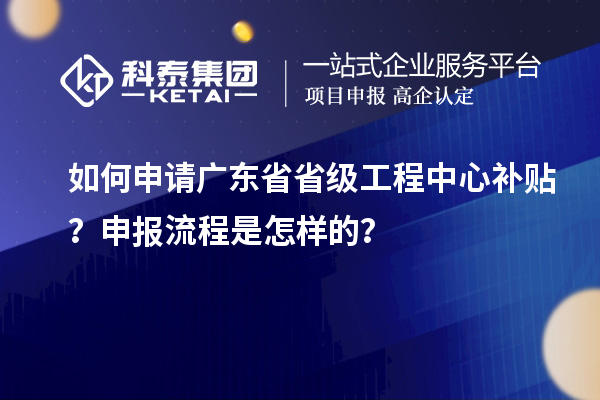 如何申请广东省省级工程中心补贴?申报流程是怎样的?