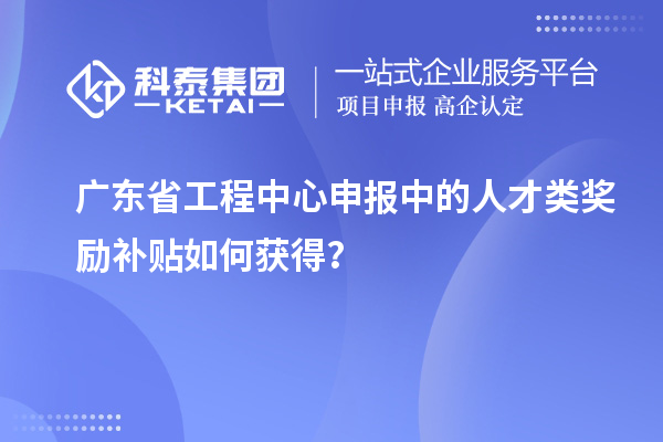 广东省工程中心申报中的人才类奖励补贴如何获得?