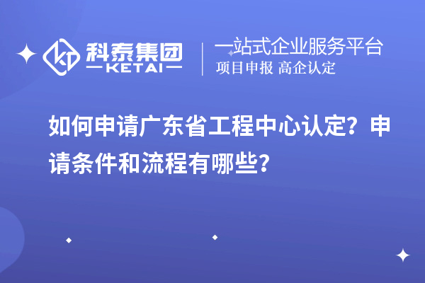 如何申请广东省工程中心认定?申请条件和流程有哪些?