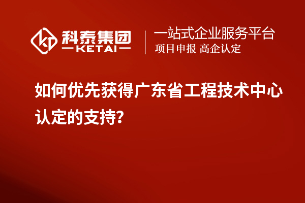 如何优先获得广东省工程技术中心认定的支持?