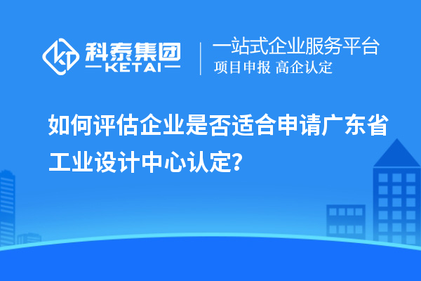 如何评估企业是否适合申请广东省工业设计中心认定?