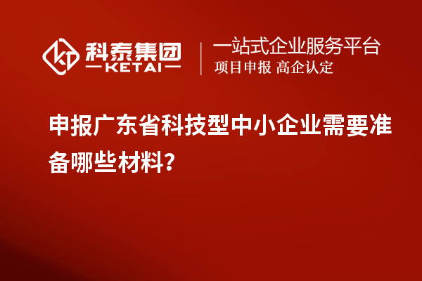 申报广东省科技型中小企业需要准备哪些材料?