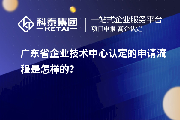 广东省企业技术中心认定的申请流程是怎样的?