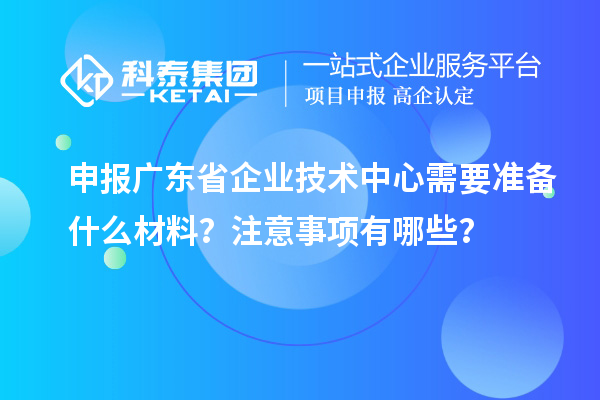 申报广东省企业技术中心需要准备什么材料?注意事项有哪些?
