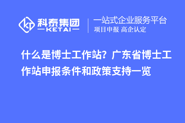 什么是博士工作站?广东省博士工作站申报条件和政策支持一览