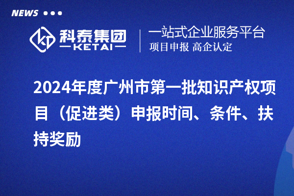 2024年度广州市第一批知识产权项目(促进类)申报时间、条件、扶持奖励