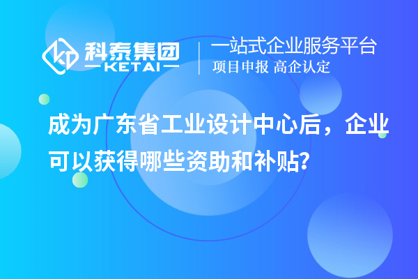 成为广东省工业设计中心后,企业可以获得哪些资助和补贴?