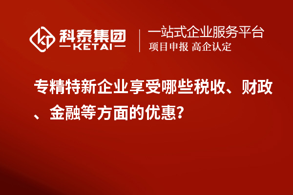 专精特新企业享受哪些税收、财政、金融等方面的优惠?