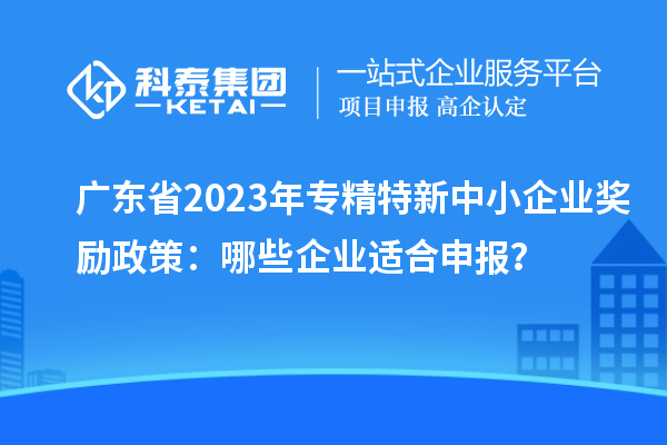 广东省2023年专精特新中小企业奖励政策:哪些企业适合申报?