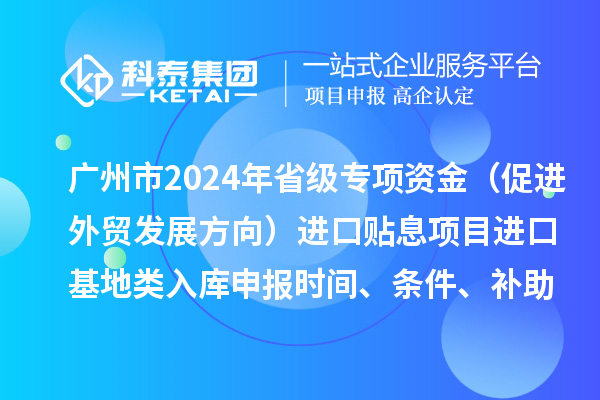 广州市2024年省级专项资金(促进外贸发展方向)进口贴息项目进口基地类入库申报时间、条件、补助奖励