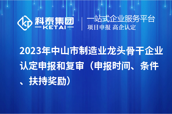 2023年中山市制造业龙头骨干企业认定申报和复审(申报时间、条件、扶持奖励)