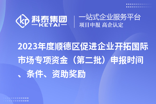 2023年度顺德区促进企业开拓国际市场专项资金(第二批)申报时间、条件、资助奖励
