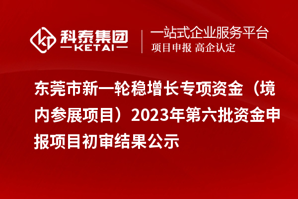 东莞市新一轮稳增长专项资金(境内参展项目)2023年第六批资金申报项目初审结果公示