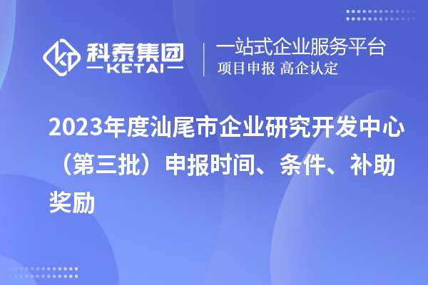 2023年度汕尾市企业研究开发中心(第三批)申报时间、条件、补助奖励