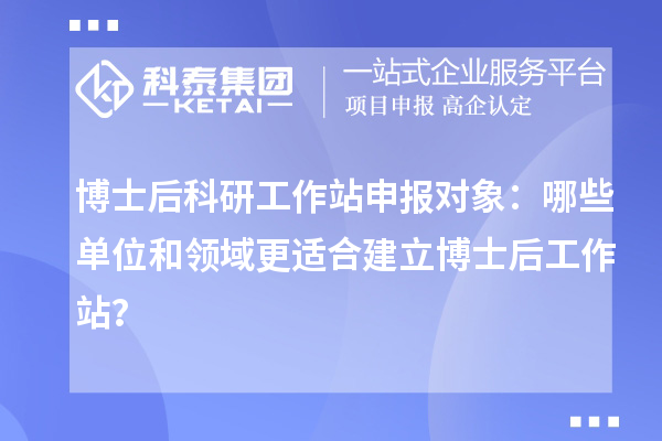 博士后科研工作站申报对象:哪些单位和领域更适合建立博士后工作站?