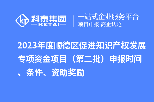 2023年度顺德区促进知识产权发展专项资金项目(第二批)申报时间、条件、资助奖励