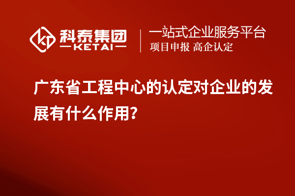 广东省工程中心的认定对企业的发展有什么作用?