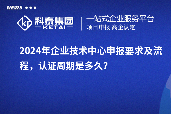 2024年企业技术中心申报要求及流程,认证周期是多久?