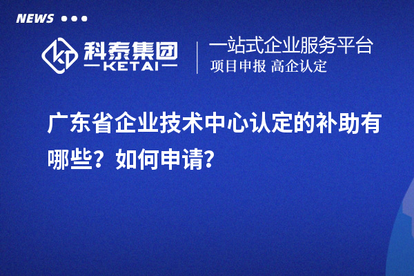 广东省企业技术中心认定的补助有哪些?如何申请?