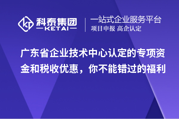 广东省企业技术中心认定的专项资金和税收优惠,你不能错过的福利