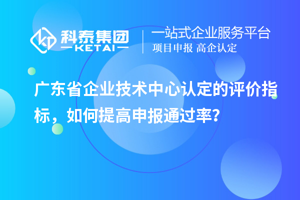 广东省企业技术中心认定的评价指标,如何提高申报通过率?