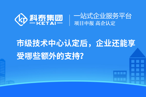 市级技术中心认定后,企业还能享受哪些额外的支持?