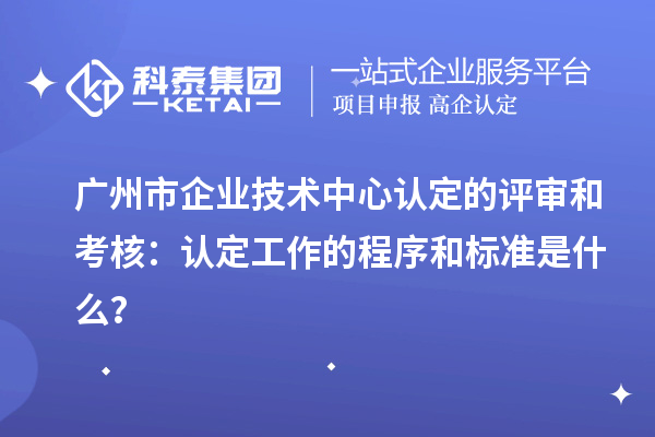 广州市企业技术中心认定的评审和考核:认定工作的程序和标准是什么?