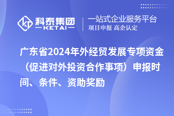 广东省2024年外经贸发展专项资金(促进对外投资合作事项)申报时间、条件、资助奖励
