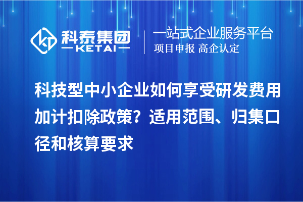 科技型中小企业如何享受研发费用加计扣除政策?适用范围、归集口径和核算要求