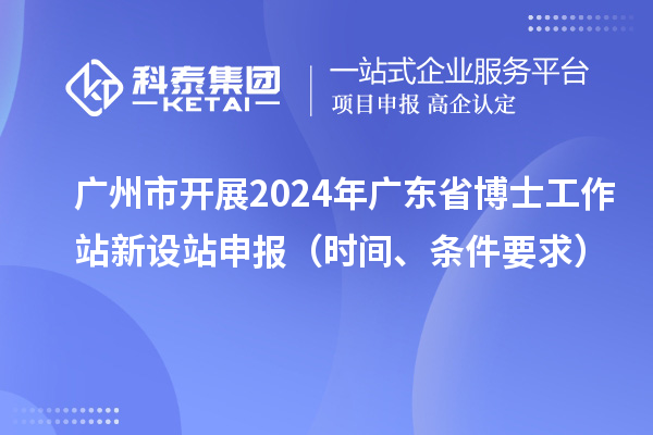 广州市开展2024年广东省博士工作站新设站申报(时间、条件要求)