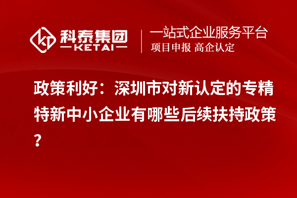 政策利好:深圳市对新认定的专精特新中小企业有哪些后续扶持政策?
